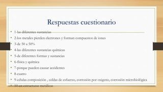 Respuestas cuestionario
• 1-las diferentes sustancias
• 2-los metales pierden electrones y forman compuestos de iones
• 3-de 50 a 50%
• 4-las diferentes sustancias químicas
• 5-de diferentes formas y sustancias
• 6-física y química
• 7-porque pueden causar accidentes
• 8-cuatro
• 9-células composición , celdas de esfuerzo, corrosión por oxigeno, corrosión microbiológica
• 10-en estructuras metálicas
 