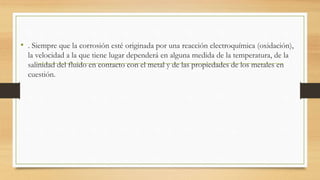 • . Siempre que la corrosión esté originada por una reacción electroquímica (oxidación),
la velocidad a la que tiene lugar dependerá en alguna medida de la temperatura, de la
salinidad del fluido en contacto con el metal y de las propiedades de los metales en
cuestión.
 