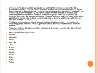  Entonces, la fuerza conductora que causa que un metal se oxide es consecuencia de su
existencia natural en forma combinada (oxidada). Para alcanzar este estado metálico, a partir
de su existencia en la naturaleza en forma de diferentes compuestos químicos (minerales), es
necesario que el metal absorba y almacene una determinada cantidad de energía. Esta
energía le permitirá el posterior regreso a su estado original a través de un proceso de
oxidación (corrosión). La cantidad de energía requerida y almacenada varía de un metal a otro.
Es relativamente alta para metales como el magnesio, el aluminio y el hierro y relativamente
baja para el cobre y la plata.
 En la tabla se presenta una lista de algunos metales, situados en orden a la cantidad de
energía requerida, de mayor a menor, para convertirlos desde su estado mineral al estado
metálico.
 Posiciones relativas de algunos metales en cuanto a la energía requerida para convertir sus
minerales en metales.
 Mayor requerimiento de energía:
 Potasio
 Magnesio
 Berilio
 Aluminio
 Cinc
 Cromo
 Hierro
 Níquel
 Estaño
 Cobre
 Plata
 Platino
 