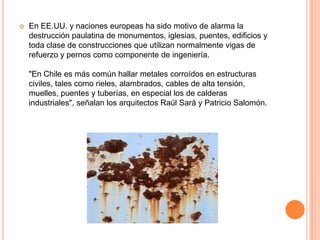  En EE.UU. y naciones europeas ha sido motivo de alarma la
destrucción paulatina de monumentos, iglesias, puentes, edificios y
toda clase de construcciones que utilizan normalmente vigas de
refuerzo y pernos como componente de ingeniería.
"En Chile es más común hallar metales corroídos en estructuras
civiles, tales como rieles, alambrados, cables de alta tensión,
muelles, puentes y tuberías, en especial los de calderas
industriales", señalan los arquitectos Raúl Sará y Patricio Salomón.
 