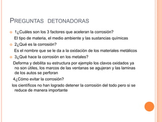 PREGUNTAS DETONADORAS
 1¿Cuáles son los 3 factores que aceleran la corrosión?
El tipo de materia, el medio ambiente y las sustancias químicas
 2¿Qué es la corrosión?
Es el nombre que se le da a la oxidación de los materiales metálicos
 3¿Qué hace la corrosión en los metales?
Deforma y debilita su estructura por ejemplo los clavos oxidados ya
no son útiles, los marcos de las ventanas se agujeran y las laminas
de los autos se perforan
4¿Cómo evitar la corrosión?
los científicos no han logrado detener la corrosión del todo pero si se
reduce de manera importante
 