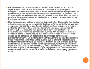  Para la obtención de los metales en estado puro, debemos recurrir a su
separación a partir de sus minerales, lo cual supone un gran aporte
energético. Pensemos solamente en el enorme consumo de energía eléctrica
que supone el funcionamiento de una acería para obtener un material tan
indispensable para el desarrollo actual, como el acero. Pues bien, producido
el acero, éste prácticamente inicia el periodo de retorno a su estado natural,
los óxidos de hierro.
 Esta tendencia a su estado original no debe extrañar. Si después de milenios
el hierro se encuentra en los yacimientos bajo la forma de óxido, es que este
compuesto representa el estado más estable del hierro respecto al medio
ambiente. El mineral de hierro más común, la hematita, es un óxido de
hierro, Fe2O3. El producto más común de la corrosión del hierro, la
herrumbre, tiene la misma composición química. Un metal susceptible a la
corrosión, como el acero, resulta que proviene de óxidos metálicos, a los
cuales se los somete a un tratamiento determinado para obtener
precisamente hierro. La tendencia del hierro a volver a su estado natural de
óxido metálico es tanto más fuerte, cuanto que la energía necesaria para
extraer el metal del mineral es mayor. El aluminio es otro ejemplo de metal
que obtenido en estado puro se oxida rápidamente, formándose sobre su
superficie una capa de alúmina (A12O3, óxido de aluminio). La razón de ello
estriba en el gran aporte energético que hay que realizar para obtener una
determinada cantidad del metal a partir del mineral, bauxita (Al2O3) en este
caso.
 