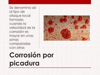 Corrosión por
picadura
Se denomina así
al tipo de
ataque local
formado
cuando la
velocidad de la
corrosión es
mayor en unas
zonas
comparadas
con otras
 