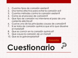 Cuestionario
1. Cuantos tipos de corrosión existen?
2. Una forma efectiva para evitar la corrosión es?
3. Cuantos métodos contra la corrosión existen?
4. Como es el proceso de corrosión?
5. Que tipo de corrosión no interviene el paso de una
corriente eléctrica?
6. Cual es una de las principales causas de corrosión?
7. Si se trata de corrosión química que el lo que disuelve
el material?
8. Que es común en la corrosión química?
9. Que causa la corrosión de un metal?
10. Que es la galvanoplastia?
Respuestas
 