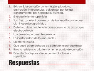 Respuestas
1. Existen 8, la corrosión uniforme, por picadura,
cavilación, intergranular, galvanica, por fatiga,
agrietamiento, por hendidura, química.
2. El recubrimiento superficial
3. Son tres. Los electroquímicos, de barrera física y lo que
disminuyen la agresividad
4. Deterioro de un material a consecuencia de un ataque
electroquímico
5. La corrosión puramente química
6. La inestabilidad de los materiales
7. Un metal liquido
8. Que vaya acompañada de corrosión electroquímica
9. Baja la resistencia a la tensión en el punto de corrosión
10. Es la electrodeposición de un metal sobre una
superficie
 