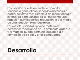 Desarrollo
La corrosión puede entenderse como la
tendencia general que tienen los materiales a
buscar su forma mas estable o de menor energía
interna. La corrosión puede ser mediante una
reacción química (oxido-reducción) o por medio
de una reacción electroquímica.
Los metales y ciertos tipos de materiales
cerámicos reaccionan en un ambiente gaseoso
y el material puede destruirse debido a ala
formación de óxidos y otros compuestos.
 