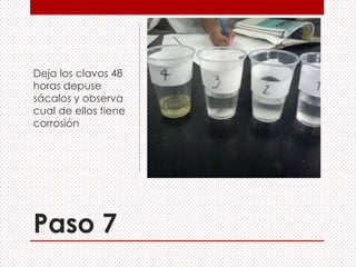 Paso 7
Deja los clavos 48
horas depuse
sácalos y observa
cual de ellos tiene
corrosión
 