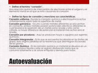 Autoevaluación
∞ Define el termino “corrosión”.
Una reacción química de intercambio de electrones entre el oxígeno y el
elemento metal en el que se esta causando la corrosión
∞ Define los tipos de corrosión y menciona sus características.
Corrosión uniforme- Donde la corrosión química o electroquímica actúa
uniformemente sobre toda la superficie de metal.
Corrosión galvánica - Ocurre cuando metales diferentes se encuentran
en contacto, ambos metales poseen potenciales eléctricos diferentes lo
cual favorece la aparición de un metal como ánodo y otro como
cátodo, a mayor diferencia de potencial el material más activo será el
ánodo.
Corrosión por picaduras - Aquí se producen hoyos o agujeros por agentes
químicos.
Corrosión intergranular - Es la que se encuentra localizada en los límites de
grano, esto origina pérdidas en la resistencia que desintegran los bordes
de los granos.
Corrosión Química - En la corrosión química un material se disuelve en un
medio corrosivo líquido y este se seguirá disolviendo hasta que se
consuma totalmente o se sature el líquido y demás para todos.
 