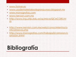 Bibliografía
• www.fsolver.es
• www.usodematerialesdegranpureza.blogspot.mx
• www.monografias.com
• www.nervion.com.mx
• http://www.ing.unlp.edu.ar/quimica/QCACOR3.ht
m
• http://www.nervion.com.mx/web/conocimientos/a
nticorrosivos.php
• http://www.monografias.com/trabajos3/corrosion/c
orrosion.shtml
 