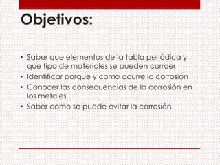 Objetivos:
• Saber que elementos de la tabla periódica y
que tipo de materiales se pueden corroer
• Identificar porque y como ocurre la corrosión
• Conocer las consecuencias de la corrosión en
los metales
• Saber como se puede evitar la corrosión
 