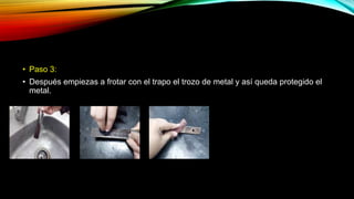 • Paso 3:
• Después empiezas a frotar con el trapo el trozo de metal y así queda protegido el
metal.
 