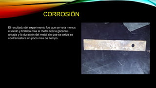 CORROSIÓN
El resultado del experimento fue que se veía menos
el oxido y brillaba mas el metal con la glicerina
untada y la duración del metal sin que se oxide se
contrarrestara un poco mas de tiempo.
 