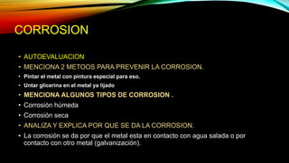 CORROSION
• AUTOEVALUACION
• MENCIONA 2 METOOS PARA PREVENIR LA CORROSION.
• Pintar el metal con pintura especial para eso.
• Untar glicerina en el metal ya lijado
• MENCIONA ALGUNOS TIPOS DE CORROSION .
• Corrosión húmeda
• Corrosión seca
• ANALIZA Y EXPLICA POR QUE SE DA LA CORROSION.
• La corrosión se da por que el metal esta en contacto con agua salada o por
contacto con otro metal (galvanización).
 