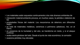 • Los materiales están expuestos continuamente a los más diversos ambientes de
• interacción material-ambiente provoca, en muchos casos, la pérdida o deterioro de
las
• propiedades físicas del material. Los mecanismos de deterioro son diferentes
según
• se trate de materiales metálicos, cerámicos o polímeros (plásticos). Así, en el
hierro,
• en presencia de la humedad y del aire, se transforma en óxido, y si el ataque
continúa
• acaba destruyéndose del todo. Desde el punto de vista económico, la corrosión
• ocasiona pérdidas muy elevadas
 