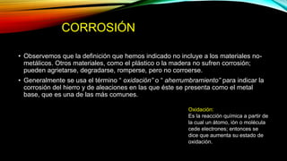 CORROSIÓN
• Observemos que la definición que hemos indicado no incluye a los materiales no-
metálicos. Otros materiales, como el plástico o la madera no sufren corrosión;
pueden agrietarse, degradarse, romperse, pero no corroerse.
• Generalmente se usa el término “ oxidación” o “ aherrumbramiento” para indicar la
corrosión del hierro y de aleaciones en las que éste se presenta como el metal
base, que es una de las más comunes.
Oxidación:
Es la reacción química a partir de
la cual un átomo, ión o molécula
cede electrones; entonces se
dice que aumenta su estado de
oxidación.
 
