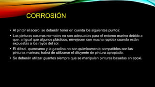 CORROSIÓN
• Al pintar el acero, se deberán tener en cuenta los siguientes puntos:
• Las pinturas caseras normales no son adecuadas para el entorno marino debido a
que, al igual que algunos plásticos, envejecen con mucha rapidez cuando están
expuestas a los rayos del sol.
• El diésel, queroseno y la gasolina no son químicamente compatibles con las
pinturas marinas; habrá de utilizarse el diluyente de pintura apropiado.
• Se deberán utilizar guantes siempre que se manipulen pinturas basadas en epoxi.
 