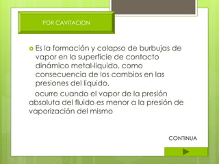  Es la formación y colapso de burbujas de
vapor en la superficie de contacto
dinámico metal-liquido, como
consecuencia de los cambios en las
presiones del liquido.
ocurre cuando el vapor de la presión
absoluta del fluido es menor a la presión de
vaporización del mismo
POR CAVITACION
CONTINUA
 