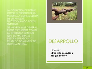 DESARROLLO
LA CORROSION SE DEFINE
COMO EL PERIODO DE UN
MATERIAL A CONSECUENSIA
DE UN ATAQUE
ELECTROQUIMICO POR SU
ENTORNO.
DE MANERA MAS GENERAL,
PUEDE ENTENDERSE COMO
LA TENDENCIA GENERAL
QUE LO MATERIALES
BUSCAN SU LADO MS
ESTABLE O DE MANERA DE
ENERGIA INTERNA.
Hipotesis:
¿Que es la corrosión y
por que ocurre?
 