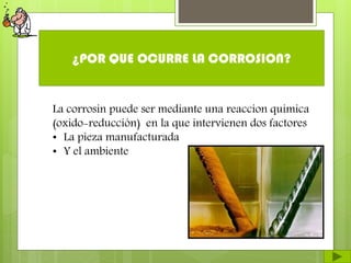 ¿POR QUE OCURRE LA CORROSION?
La corrosin puede ser mediante una reaccion quimica
(oxido-reducción) en la que intervienen dos factores
• La pieza manufacturada
• Y el ambiente
 