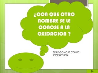 ¿CON QUE OTRO
NOMBRE SE LE
CONOSE A LA
OXIDACION ?
SE LE CONOSE COMO
CORROSION
 