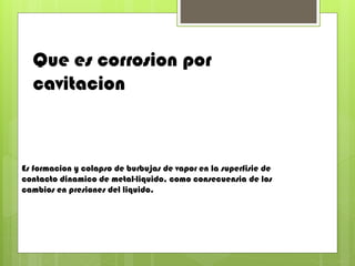 Que es corrosion por
cavitacion
Es formacion y colapso de burbujas de vapor en la superfisie de
contacto dinamico de metal-liquido, como consecuensia de los
cambios en presiones del liquido.
 
