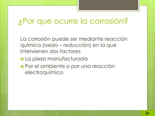 ¿Por que ocurre la corrosión?
La corrosión puede ser mediante reacción
química (oxido – reducción) en la que
intervienen dos factores
 La pieza manufacturada
 Por el ambiente o por una reacción
electroquímico
 