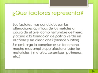¿Que factores representa?
Los factores mas conocidos son las
alteraciones quimicas de los metales a
causa de el aire, como herrumbre de hierro
y acero o la formacion de patina verde en
el cobre y sus aleaciones (bronce y laton)
Sin embargo la corrosion es un fenomeno
mucho mas amplio que afecta a todos los
materiales ( metales, ceramicas, polimeros,
etc.)
 