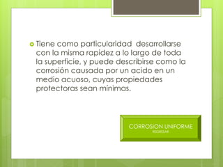  Tiene como particularidad desarrollarse
con la misma rapidez a lo largo de toda
la superficie, y puede describirse como la
corrosión causada por un acido en un
medio acuoso, cuyas propiedades
protectoras sean mínimas.
CORROSION UNIFORME
REGRESAR
 