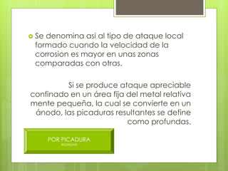  Se denomina asi al tipo de ataque local
formado cuando la velocidad de la
corrosion es mayor en unas zonas
comparadas con otras.
Si se produce ataque apreciable
confinado en un área fija del metal relativa
mente pequeña, la cual se convierte en un
ánodo, las picaduras resultantes se define
como profundas.
POR PICADURA
REGRESAR
 