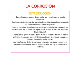 LA CORROSIÓN
INTRODUCCIÓN
Corrosión es un ataque de un metal por reacción en su medio
ambiente.
Es el desgaste total o parcial que disuelve o ablanda cualquier sustancia
por reacción química o electroquímica.
El tema tiene gran interés ya que se ha comprobado que los perjuicios
ocasionados por la corrosión representan el %1.5 y %3.5 del producto
bruto nacional.
Se encuentra que la mayoría de los metales en contacto con el medio
ambiente forman un termodinámicamente con la única de excepción
de unos metales llamados nobles.
Una clasificación de los procesos de corrosión que tiene en cuenta el
medio en que se desarrolla es la que permite distinguir los diversos
factores.
 