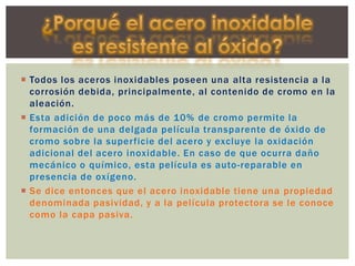  Todos los aceros inoxidables poseen una alta resistencia a la
corrosión debida, principalmente, al contenido de cromo en la
aleación.
 Esta adición de poco más de 10% de cromo permite la
formación de una delgada película transparente de óxido de
cromo sobre la superficie del acero y excluye la oxidación
adicional del acero inoxidable. En caso de que ocurra daño
mecánico o químico, esta película es auto-reparable en
presencia de oxígeno.
 Se dice entonces que el acero inoxidable tiene una propiedad
denominada pasividad, y a la película protectora se le conoce
como la capa pasiva.
 