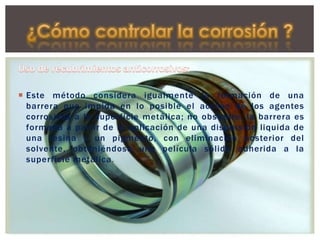  Este método considera igualmente la formación de una
barrera que impida en lo posible el acceso de los agentes
corrosivos a la superficie metálica; no obstante, la barrera es
formada a partir de la aplicación de una dispersión liquida de
una resina y un pigmento, con eliminación posterior del
solvente, obteniéndose una película sólida adherida a la
superficie metálica.
 