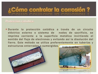  Durante la protección catódica a través de un circuito
eléctrico externo o sistema de nodos de sacrificio, se
imprime corriente a la superficie metálica invirtiendo el
sentido del flujo de electrones y evitando así la disolución del
fierro. Este método se utiliza preferentemente en tuberías y
estructuras enterradas o sumergidas.
 