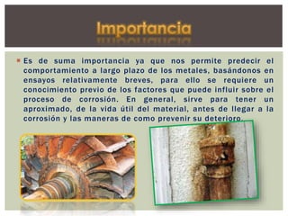  Es de suma importancia ya que nos permite predecir el
comportamiento a largo plazo de los metales, basándonos en
ensayos relativamente breves, para ello se requiere un
conocimiento previo de los factores que puede influir sobre el
proceso de corrosión. En general, sirve para tener un
aproximado, de la vida útil del material, antes de llegar a la
corrosión y las maneras de como prevenir su deterioro.
 