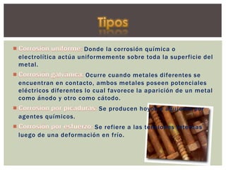 Donde la corrosión química o
electrolítica actúa uniformemente sobre toda la superficie del
metal.
Ocurre cuando metales diferentes se
encuentran en contacto, ambos metales poseen potenciales
eléctricos diferentes lo cual favorece la aparición de un metal
como ánodo y otro como cátodo.
Se producen hoyos o agujeros por
agentes químicos.
Se refiere a las tensiones internas
luego de una deformación en frío.
 