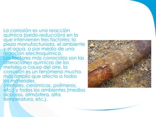 La corrosión es una reacción
química (oxido-reducción) en la
que intervienen tres factores: la
pieza manufacturada, el ambiente
y el agua, o por medio de una
reacción electroquímica.
Los factores más conocidos son las
alteraciones químicas de los
metales a causa del aire. la
corrosión es un fenómeno mucho
más amplio que afecta a todos
los materiales
(metales, cerámicas, polímeros,
etc.) y todos los ambientes (medios
acuosos, atmósfera, alta
temperatura, etc.).
 