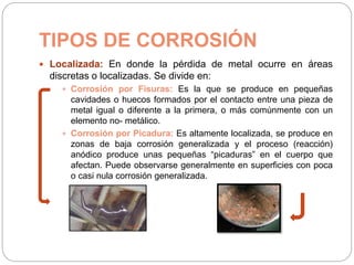 TIPOS DE CORROSIÓN
 Localizada: En donde la pérdida de metal ocurre en áreas
discretas o localizadas. Se divide en:
 Corrosión por Fisuras: Es la que se produce en pequeñas
cavidades o huecos formados por el contacto entre una pieza de
metal igual o diferente a la primera, o más comúnmente con un
elemento no- metálico.
 Corrosión por Picadura: Es altamente localizada, se produce en
zonas de baja corrosión generalizada y el proceso (reacción)
anódico produce unas pequeñas “picaduras” en el cuerpo que
afectan. Puede observarse generalmente en superficies con poca
o casi nula corrosión generalizada.
 