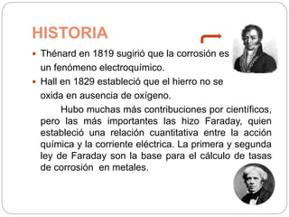 HISTORIA
 Thénard en 1819 sugirió que la corrosión es
un fenómeno electroquímico.
 Hall en 1829 estableció que el hierro no se
oxida en ausencia de oxígeno.
Hubo muchas más contribuciones por científicos,
pero las más importantes las hizo Faraday, quien
estableció una relación cuantitativa entre la acción
química y la corriente eléctrica. La primera y segunda
ley de Faraday son la base para el cálculo de tasas
de corrosión en metales.
 