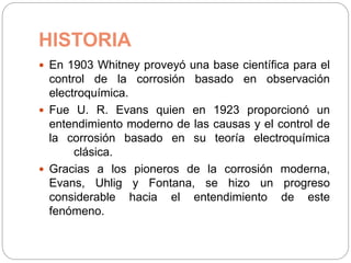 HISTORIA
 En 1903 Whitney proveyó una base científica para el
control de la corrosión basado en observación
electroquímica.
 Fue U. R. Evans quien en 1923 proporcionó un
entendimiento moderno de las causas y el control de
la corrosión basado en su teoría electroquímica
clásica.
 Gracias a los pioneros de la corrosión moderna,
Evans, Uhlig y Fontana, se hizo un progreso
considerable hacia el entendimiento de este
fenómeno.
 