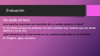 Evaluación
!Se oxido mi bici¡
¿Las manchas marrones son resultado de un cambio químico o físico?
R= De ambos porque los podemos ver pero también hay cambios que son desde
adentro y no se ven.
¿Qué elementos han intervenido en los cambios producidos en la bicicleta?
R= Oxígeno, agua, etcétera.
 