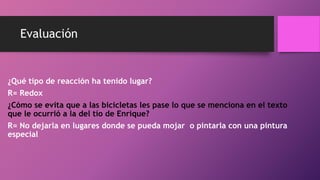 Evaluación
¿Qué tipo de reacción ha tenido lugar?
R= Redox
¿Cómo se evita que a las bicicletas les pase lo que se menciona en el texto
que le ocurrió a la del tío de Enrique?
R= No dejarla en lugares donde se pueda mojar o pintarla con una pintura
especial
 