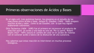 Primeras observaciones de Ácidos y Bases
En el siglo xvll, tres químicos fueron los pioneros en el estudio de las
reacciones entre ácidos y base, Johann R, Glauber, (1604 – 1668) preparo
muchos ácidos y sales , como la sal Glauber, con la que hoy siguen
elaborando colorantes.
Otto Tachenius (1604 – 1690) fue el primero en reconocer el producto de
reacción entre un acido y una base es una sal. Por su parte, Robert
Boyle (1627 – 1691) asocio el cambio de color en el jarabe de violetas
con el carácter acido o básico de la disolución de una sustancia.
Hoy sabemos que estas reacción es intervienen en muchos procesos
biológicos.
 