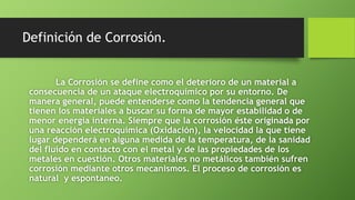 Definición de Corrosión.
La Corrosión se define como el deterioro de un material a
consecuencia de un ataque electroquímico por su entorno. De
manera general, puede entenderse como la tendencia general que
tienen los materiales a buscar su forma de mayor estabilidad o de
menor energía interna. Siempre que la corrosión éste originada por
una reacción electroquímica (Oxidación), la velocidad la que tiene
lugar dependerá en alguna medida de la temperatura, de la sanidad
del fluido en contacto con el metal y de las propiedades de los
metales en cuestión. Otros materiales no metálicos también sufren
corrosión mediante otros mecanismos. El proceso de corrosión es
natural y espontaneo.
 