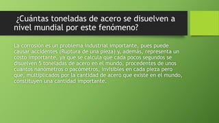 ¿Cuántas toneladas de acero se disuelven a
nivel mundial por este fenómeno?
La corrosión es un problema industrial importante, pues puede
causar accidentes (Ruptura de una pieza) y, además, representa un
costo importante, ya que se calcula que cada pocos segundos se
disuelven 5 toneladas de acero en el mundo, procedentes de unos
cuantos nanómetros o pacómetros, invisibles en cada pieza pero
que, multiplicados por la cantidad de acero que existe en el mundo,
constituyen una cantidad importante.
 