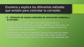 Enumera y explica los diferentes métodos
que existen para controlar la corrosión.
• 2-. Utilización de mejores materiales de construcción residentes a
la corrosión.
El fierro y el acero conforman materiales idóneos para la
construcción de estructuras y equipos, debido a su bajo costo, sin
embargo también son bastante inestables y tienden volver a su
estado inicial con más rapidez.
La utilización de mejores materiales constructivos como el titanio,
acero inoxidable, oro y otros minerales más nobles es efectiva
contra la aparición de la corrosión, pero a un costo bastante alto.
 