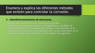 Enumera y explica los diferentes métodos
que existen para controlar la corrosión.
3-. Sobredimensionamiento de estructuras.
Consiste básicamente en usar partes estructurales
sobredimensionadas en espesor, anticipándose a perdidas de
material debidas a fenómenos de corrosión. Este método no se
utiliza exclusivamente como para prevenir la corrosión pero es un
margen de seguridad utilizado en todo diseño de ingeniera .
 