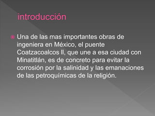  Una de las mas importantes obras de
ingeniera en México, el puente
Coatzacoalcos ll, que une a esa ciudad con
Minatitlán, es de concreto para evitar la
corrosión por la salinidad y las emanaciones
de las petroquímicas de la religión.
 
