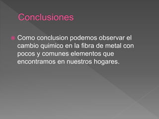  Como conclusion podemos observar el
cambio quimico en la fibra de metal con
pocos y comunes elementos que
encontramos en nuestros hogares.
 