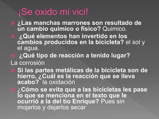  ¿Las manchas marrones son resultado de
un cambio químico o físico? Quimico.
 ¿Qué elementos han invertido en los
cambios producidos en la bicicleta? el sol y
el agua.
 ¿Qué tipo de reacción a tenido lugar?
La corrosión
 Si las partes metálicas de la bicicleta son de
hierro, ¿Cuál es la reacción que se lleva
acabo? la oxidación
 ¿Cómo se evita que a las bicicletas les pase
lo que se menciona en el texto que le
ocurrió a la del tío Enrique? Pues sin
mojarlos y dejarlos secar
 