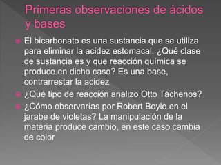  El bicarbonato es una sustancia que se utiliza
para eliminar la acidez estomacal. ¿Qué clase
de sustancia es y que reacción química se
produce en dicho caso? Es una base,
contrarrestar la acidez
 ¿Qué tipo de reacción analizo Otto Táchenos?
 ¿Cómo observarías por Robert Boyle en el
jarabe de violetas? La manipulación de la
materia produce cambio, en este caso cambia
de color
 